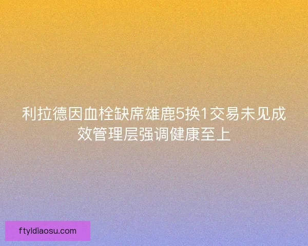 利拉德因血栓缺席雄鹿5换1交易未见成效管理层强调健康至上