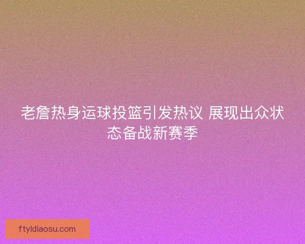老詹热身运球投篮引发热议 展现出众状态备战新赛季