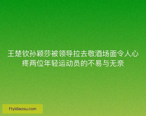 王楚钦孙颖莎被领导拉去敬酒场面令人心疼两位年轻运动员的不易与无奈
