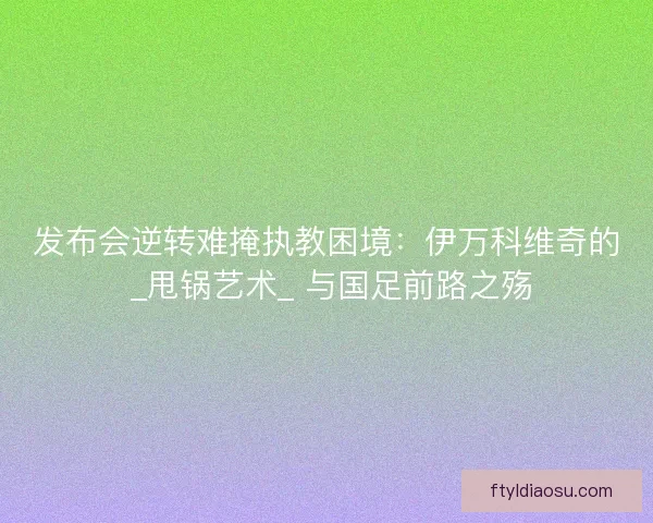发布会逆转难掩执教困境：伊万科维奇的 _甩锅艺术_ 与国足前路之殇
