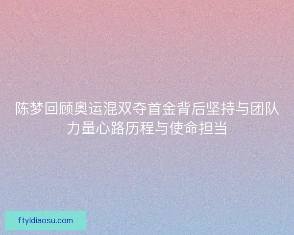 陈梦回顾奥运混双夺首金背后坚持与团队力量心路历程与使命担当