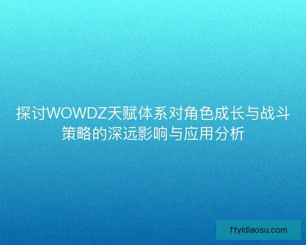 探讨WOWDZ天赋体系对角色成长与战斗策略的深远影响与应用分析