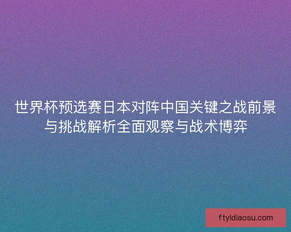 世界杯预选赛日本对阵中国关键之战前景与挑战解析全面观察与战术博弈 世界杯预选赛日本对阵中国关键之战前景与挑战解析全面观察与战术博弈