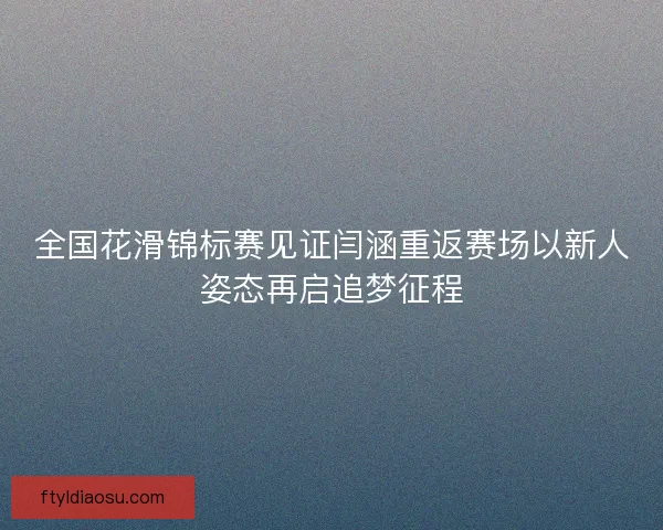 全国花滑锦标赛见证闫涵重返赛场以新人姿态再启追梦征程