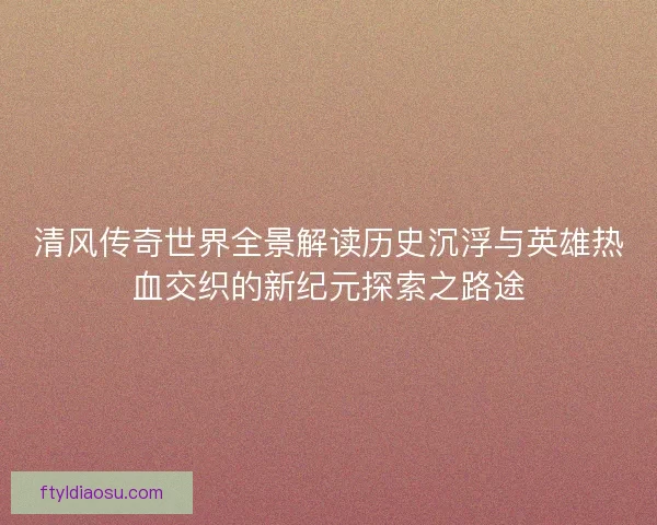 清风传奇世界全景解读历史沉浮与英雄热血交织的新纪元探索之路途