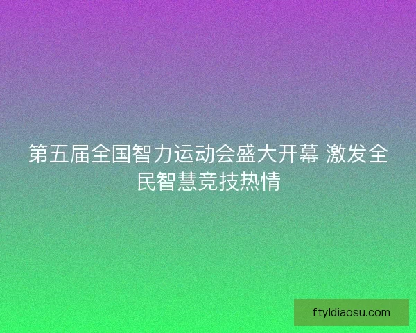 第五届全国智力运动会盛大开幕 激发全民智慧竞技热情