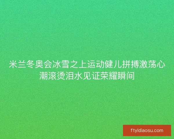米兰冬奥会冰雪之上运动健儿拼搏激荡心潮滚烫泪水见证荣耀瞬间