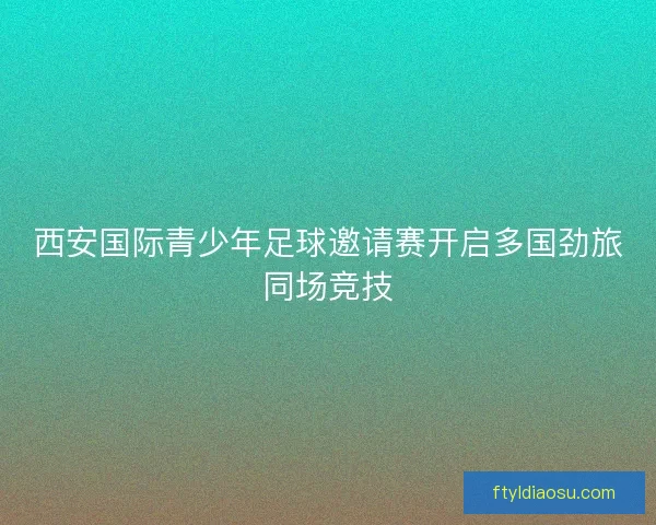 西安国际青少年足球邀请赛开启多国劲旅同场竞技 西安国际青少年足球邀请赛开启多国劲旅同场竞技