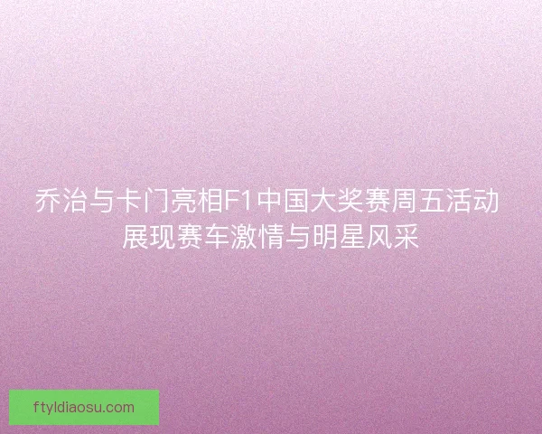 乔治与卡门亮相F1中国大奖赛周五活动 展现赛车激情与明星风采 乔治与卡门亮相F1中国大奖赛周五活动 展现赛车激情与明星风采
