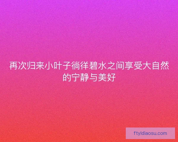 再次归来小叶子徜徉碧水之间享受大自然的宁静与美好 再次归来小叶子徜徉碧水之间享受大自然的宁静与美好