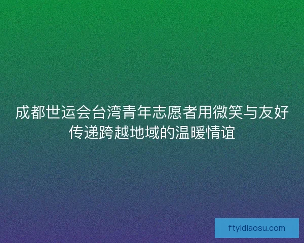 成都世运会台湾青年志愿者用微笑与友好传递跨越地域的温暖情谊