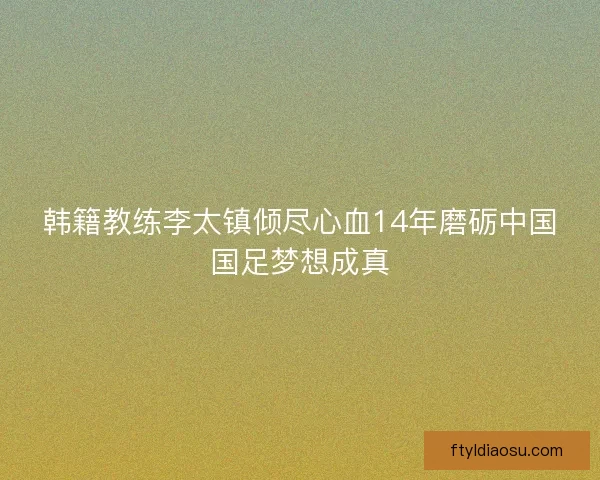 韩籍教练李太镇倾尽心血14年磨砺中国国足梦想成真