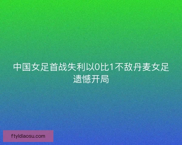 中国女足首战失利以0比1不敌丹麦女足遗憾开局 中国女足首战失利以0比1不敌丹麦女足遗憾开局