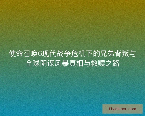 使命召唤6现代战争危机下的兄弟背叛与全球阴谋风暴真相与救赎之路 使命召唤6现代战争危机下的兄弟背叛与全球阴谋风暴真相与救赎之路
