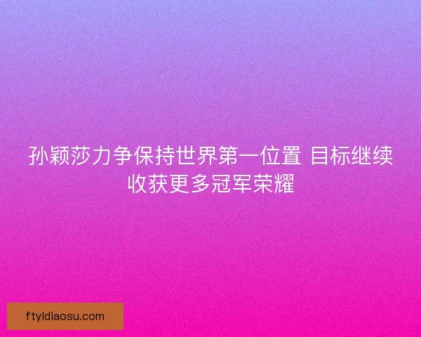 孙颖莎力争保持世界第一位置 目标继续收获更多冠军荣耀