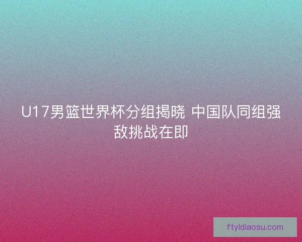 U17男篮世界杯分组揭晓 中国队同组强敌挑战在即