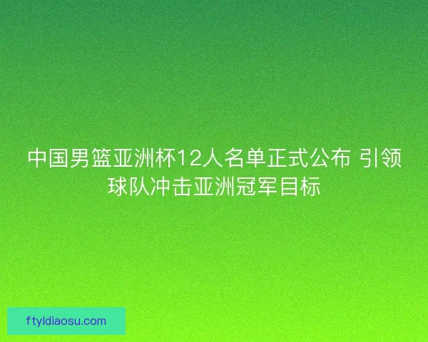 中国男篮亚洲杯12人名单正式公布 引领球队冲击亚洲冠军目标 中国男篮亚洲杯12人名单正式公布 引领球队冲击亚洲冠军目标