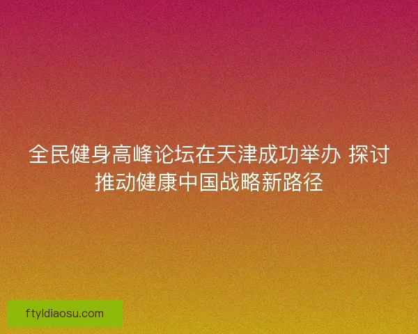 全民健身高峰论坛在天津成功举办 探讨推动健康中国战略新路径 全民健身高峰论坛在天津成功举办 探讨推动健康中国战略新路径