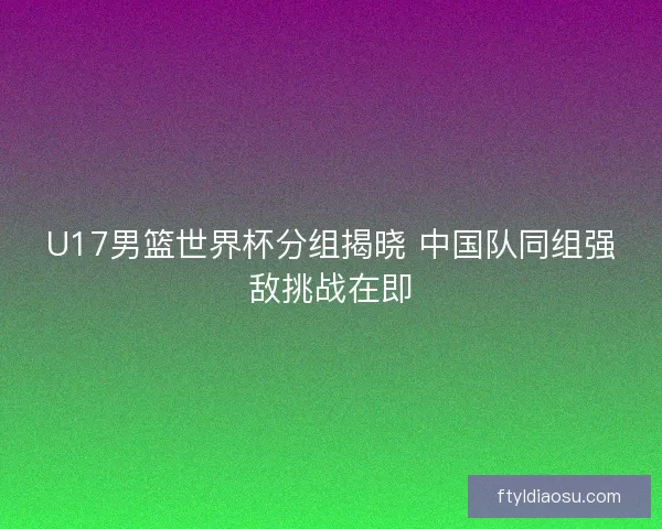 U17男篮世界杯分组揭晓 中国队同组强敌挑战在即 U17男篮世界杯分组揭晓 中国队同组强敌挑战在即