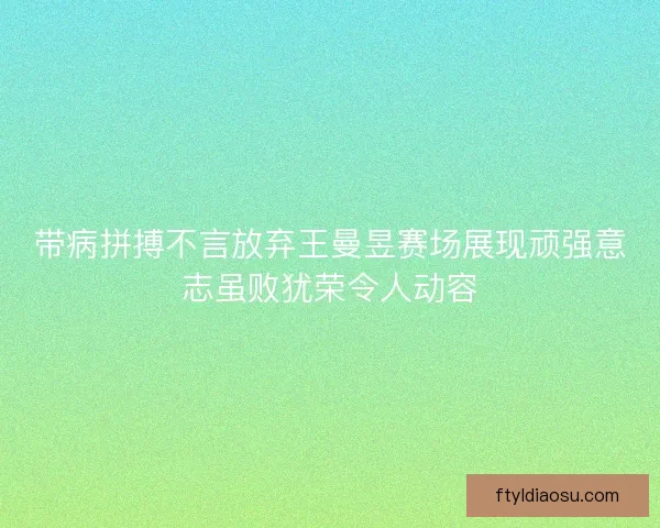 带病拼搏不言放弃王曼昱赛场展现顽强意志虽败犹荣令人动容 带病拼搏不言放弃王曼昱赛场展现顽强意志虽败犹荣令人动容