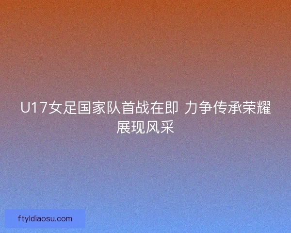 U17女足国家队首战在即 力争传承荣耀展现风采 U17女足国家队首战在即 力争传承荣耀展现风采