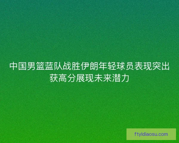 中国男篮蓝队战胜伊朗年轻球员表现突出获高分展现未来潜力 中国男篮蓝队战胜伊朗年轻球员表现突出获高分展现未来潜力