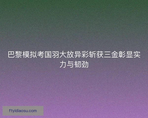 巴黎模拟考国羽大放异彩斩获三金彰显实力与韧劲