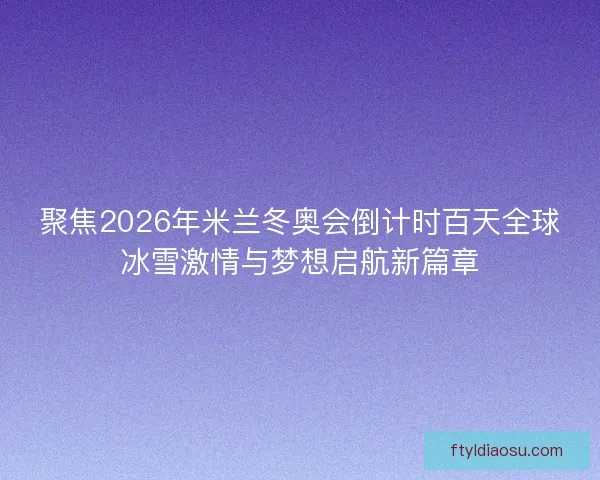 聚焦2026年米兰冬奥会倒计时百天全球冰雪激情与梦想启航新篇章